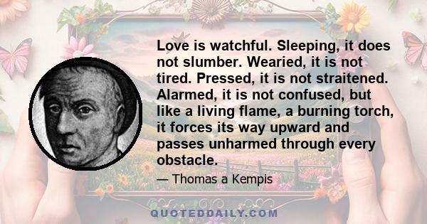 Love is watchful. Sleeping, it does not slumber. Wearied, it is not tired. Pressed, it is not straitened. Alarmed, it is not confused, but like a living flame, a burning torch, it forces its way upward and passes