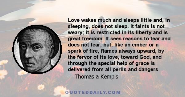 Love wakes much and sleeps little and, in sleeping, does not sleep. It faints is not weary; it is restricted in its liberty and is great freedom. It sees reasons to fear and does not fear, but, like an ember or a spark