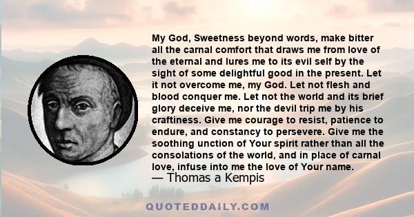 My God, Sweetness beyond words, make bitter all the carnal comfort that draws me from love of the eternal and lures me to its evil self by the sight of some delightful good in the present. Let it not overcome me, my