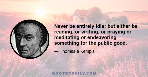 Never be entirely idle; but either be reading, or writing, or praying or meditating or endeavoring something for the public good.