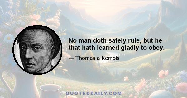 No man doth safely rule, but he that hath learned gladly to obey.