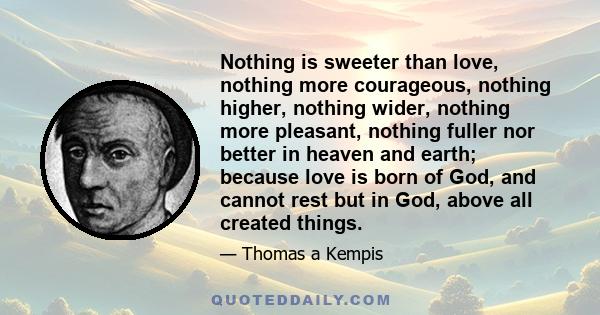 Nothing is sweeter than love, nothing more courageous, nothing higher, nothing wider, nothing more pleasant, nothing fuller nor better in heaven and earth; because love is born of God, and cannot rest but in God, above