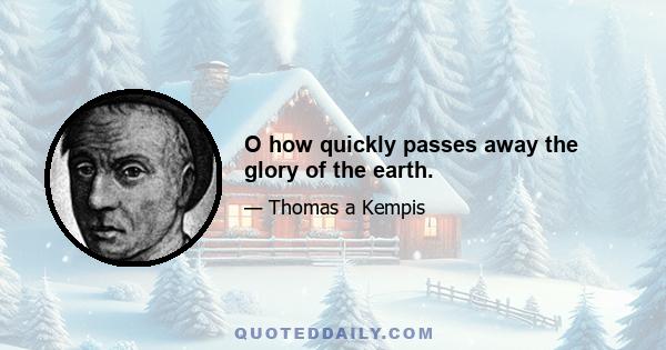 O how quickly passes away the glory of the earth.