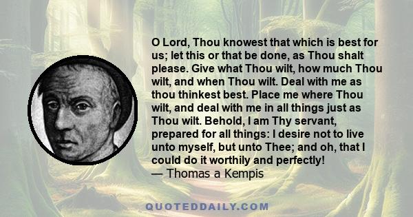 O Lord, Thou knowest that which is best for us; let this or that be done, as Thou shalt please. Give what Thou wilt, how much Thou wilt, and when Thou wilt. Deal with me as thou thinkest best. Place me where Thou wilt,