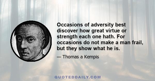 Occasions of adversity best discover how great virtue or strength each one hath. For occasions do not make a man frail, but they show what he is.