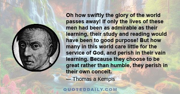 Oh how swiftly the glory of the world passes away! If only the lives of these men had been as admirable as their learning, their study and reading would have been to good purpose! But how many in this world care little