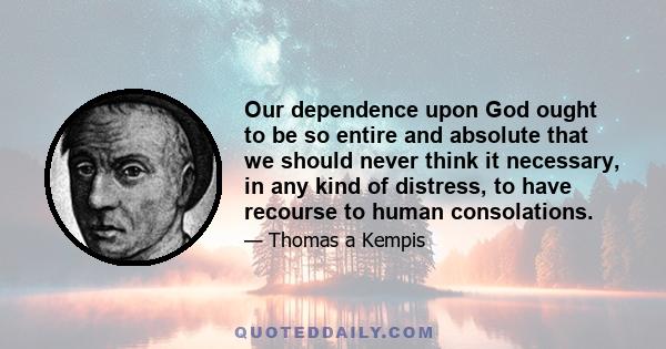 Our dependence upon God ought to be so entire and absolute that we should never think it necessary, in any kind of distress, to have recourse to human consolations.