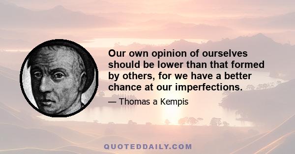 Our own opinion of ourselves should be lower than that formed by others, for we have a better chance at our imperfections.