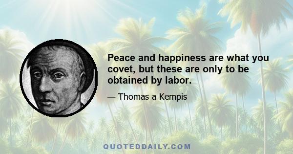 Peace and happiness are what you covet, but these are only to be obtained by labor.