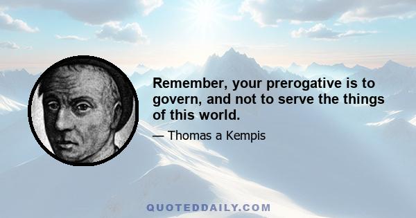 Remember, your prerogative is to govern, and not to serve the things of this world.