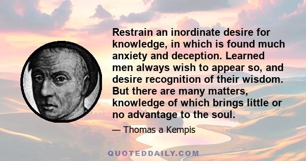 Restrain an inordinate desire for knowledge, in which is found much anxiety and deception. Learned men always wish to appear so, and desire recognition of their wisdom. But there are many matters, knowledge of which