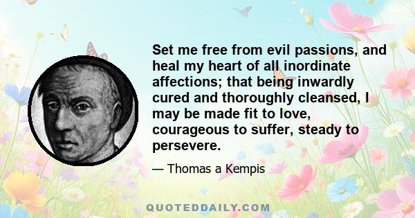 Set me free from evil passions, and heal my heart of all inordinate affections; that being inwardly cured and thoroughly cleansed, I may be made fit to love, courageous to suffer, steady to persevere.