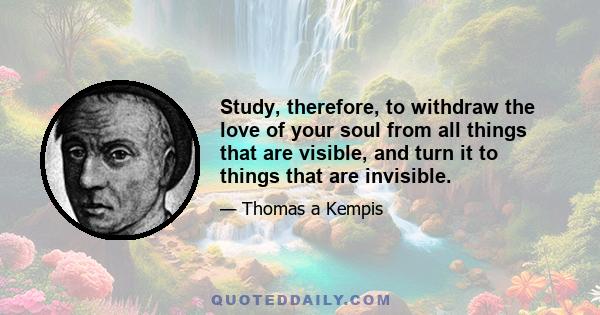 Study, therefore, to withdraw the love of your soul from all things that are visible, and turn it to things that are invisible.