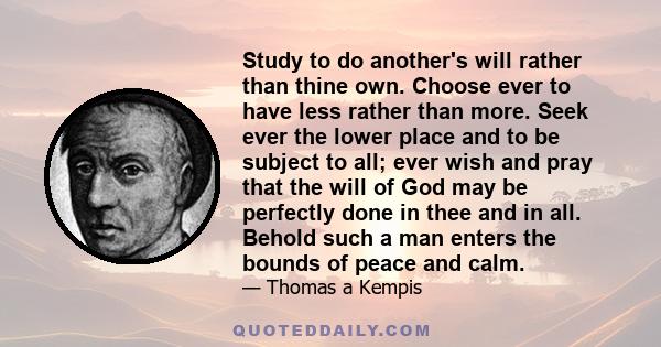 Study to do another's will rather than thine own. Choose ever to have less rather than more. Seek ever the lower place and to be subject to all; ever wish and pray that the will of God may be perfectly done in thee and