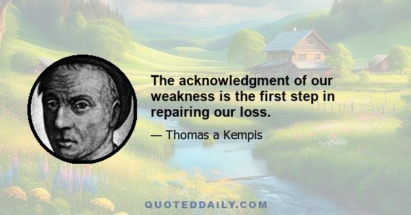 The acknowledgment of our weakness is the first step in repairing our loss.