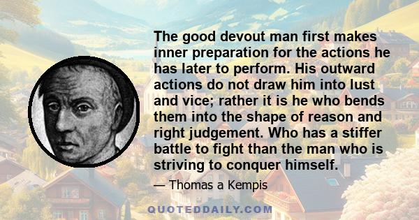 The good devout man first makes inner preparation for the actions he has later to perform. His outward actions do not draw him into lust and vice; rather it is he who bends them into the shape of reason and right