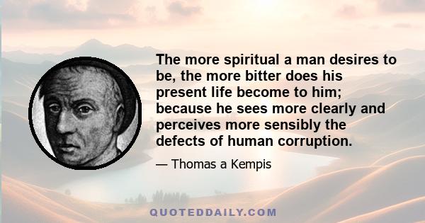 The more spiritual a man desires to be, the more bitter does his present life become to him; because he sees more clearly and perceives more sensibly the defects of human corruption.