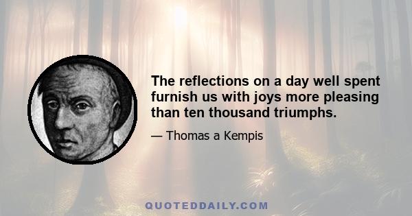 The reflections on a day well spent furnish us with joys more pleasing than ten thousand triumphs.