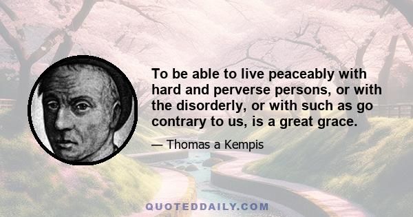 To be able to live peaceably with hard and perverse persons, or with the disorderly, or with such as go contrary to us, is a great grace.