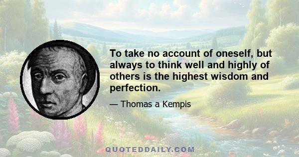 To take no account of oneself, but always to think well and highly of others is the highest wisdom and perfection.