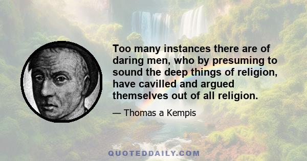 Too many instances there are of daring men, who by presuming to sound the deep things of religion, have cavilled and argued themselves out of all religion.