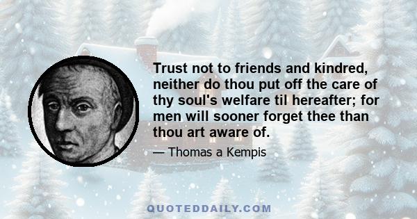 Trust not to friends and kindred, neither do thou put off the care of thy soul's welfare til hereafter; for men will sooner forget thee than thou art aware of.