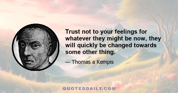 Trust not to your feelings for whatever they might be now, they will quickly be changed towards some other thing.