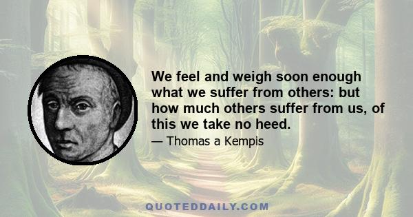 We feel and weigh soon enough what we suffer from others: but how much others suffer from us, of this we take no heed.