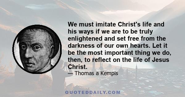 We must imitate Christ's life and his ways if we are to be truly enlightened and set free from the darkness of our own hearts. Let it be the most important thing we do, then, to reflect on the life of Jesus Christ.