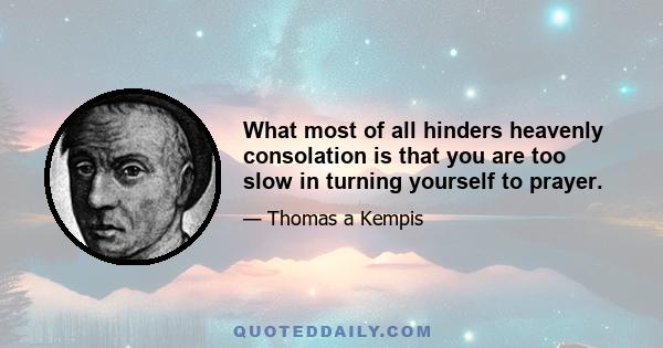 What most of all hinders heavenly consolation is that you are too slow in turning yourself to prayer.