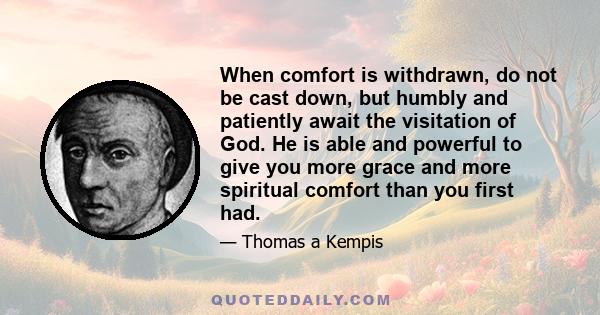 When comfort is withdrawn, do not be cast down, but humbly and patiently await the visitation of God. He is able and powerful to give you more grace and more spiritual comfort than you first had.