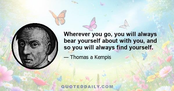 Wherever you go, you will always bear yourself about with you, and so you will always find yourself.