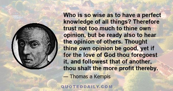 Who is so wise as to have a perfect knowledge of all things? Therefore trust not too much to thine own opinion, but be ready also to hear the opinion of others. Thought thine own opinion be good, yet if for the love of