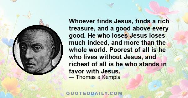 Whoever finds Jesus, finds a rich treasure, and a good above every good. He who loses Jesus loses much indeed, and more than the whole world. Poorest of all is he who lives without Jesus, and richest of all is he who