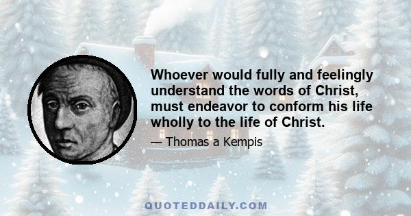 Whoever would fully and feelingly understand the words of Christ, must endeavor to conform his life wholly to the life of Christ.