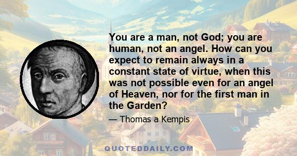 You are a man, not God; you are human, not an angel. How can you expect to remain always in a constant state of virtue, when this was not possible even for an angel of Heaven, nor for the first man in the Garden?