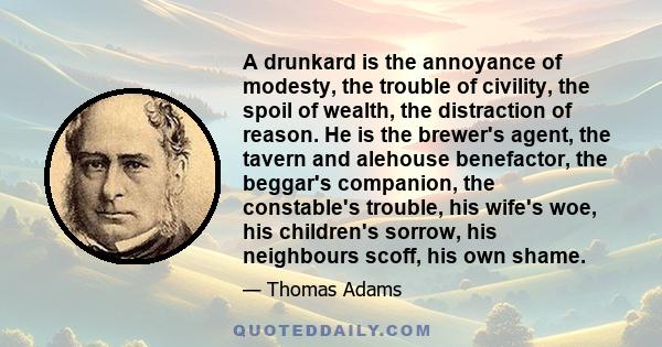 A drunkard is the annoyance of modesty, the trouble of civility, the spoil of wealth, the distraction of reason. He is the brewer's agent, the tavern and alehouse benefactor, the beggar's companion, the constable's