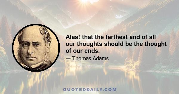 Alas! that the farthest and of all our thoughts should be the thought of our ends.