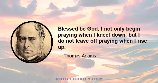 Blessed be God, I not only begin praying when I kneel down, but I do not leave off praying when I rise up.