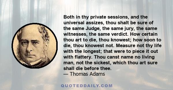 Both in thy private sessions, and the universal assizes, thou shalt be sure of the same Judge, the same jury, the same witnesses, the same verdict. How certain thou art to die, thou knowest; how soon to die, thou