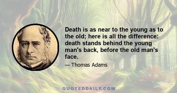 Death is as near to the young as to the old; here is all the difference: death stands behind the young man's back, before the old man's face.