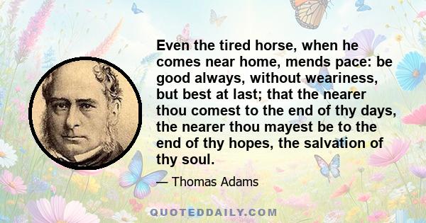 Even the tired horse, when he comes near home, mends pace: be good always, without weariness, but best at last; that the nearer thou comest to the end of thy days, the nearer thou mayest be to the end of thy hopes, the