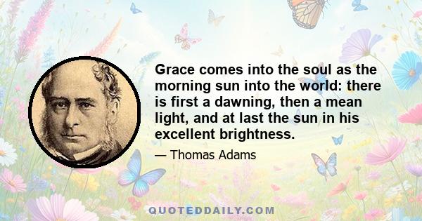 Grace comes into the soul as the morning sun into the world: there is first a dawning, then a mean light, and at last the sun in his excellent brightness.