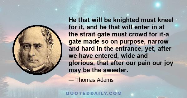 He that will be knighted must kneel for it, and he that will enter in at the strait gate must crowd for it-a gate made so on purpose, narrow and hard in the entrance, yet, after we have entered, wide and glorious, that