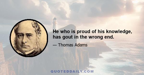 He who is proud of his knowledge, has gout in the wrong end.