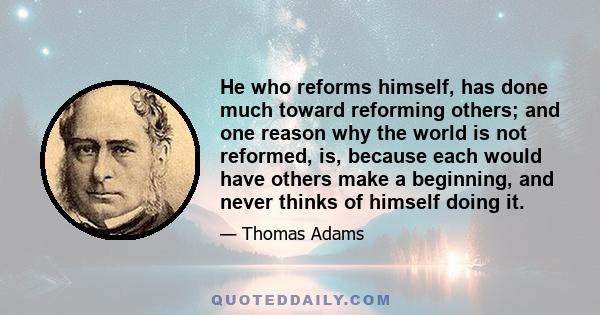 He who reforms himself, has done much toward reforming others; and one reason why the world is not reformed, is, because each would have others make a beginning, and never thinks of himself doing it.