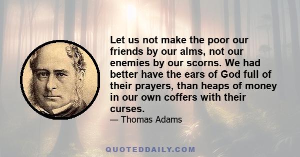 Let us not make the poor our friends by our alms, not our enemies by our scorns. We had better have the ears of God full of their prayers, than heaps of money in our own coffers with their curses.