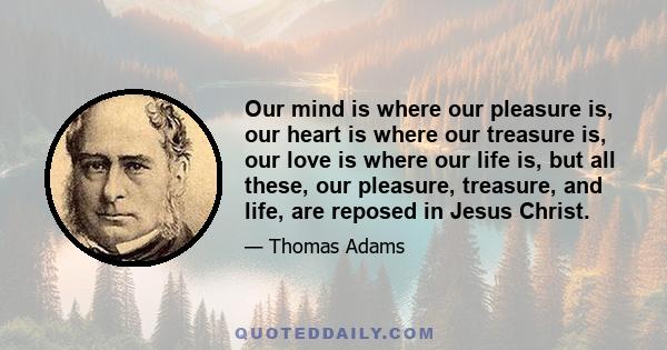 Our mind is where our pleasure is, our heart is where our treasure is, our love is where our life is, but all these, our pleasure, treasure, and life, are reposed in Jesus Christ.