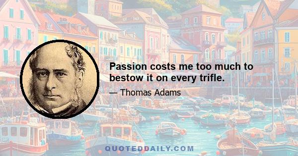 Passion costs me too much to bestow it on every trifle.