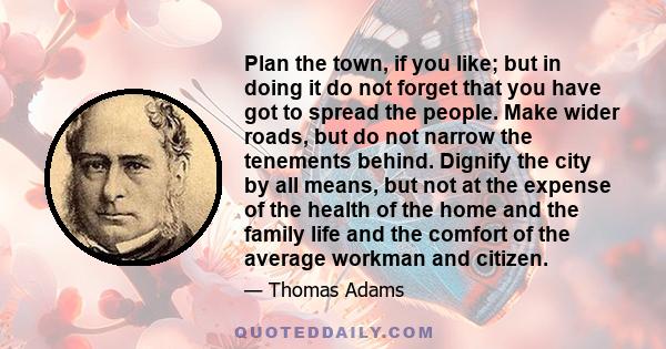 Plan the town, if you like; but in doing it do not forget that you have got to spread the people. Make wider roads, but do not narrow the tenements behind. Dignify the city by all means, but not at the expense of the